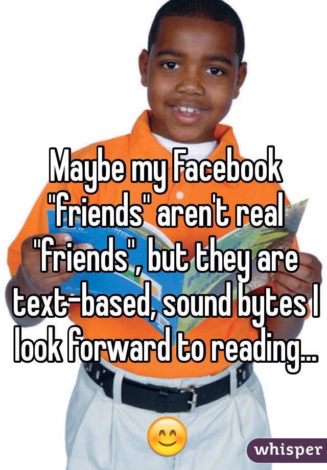 Maybe my Facebook "friends" aren't real "friends", but they are text-based, sound bytes I look forward to reading...

😊