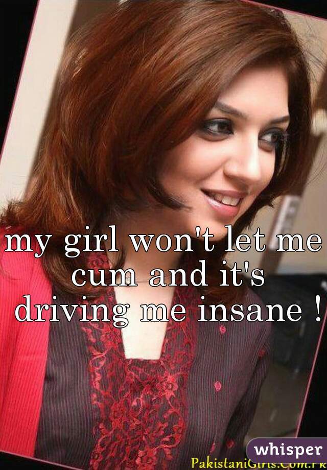 my girl won't let me cum and it's driving me insane !