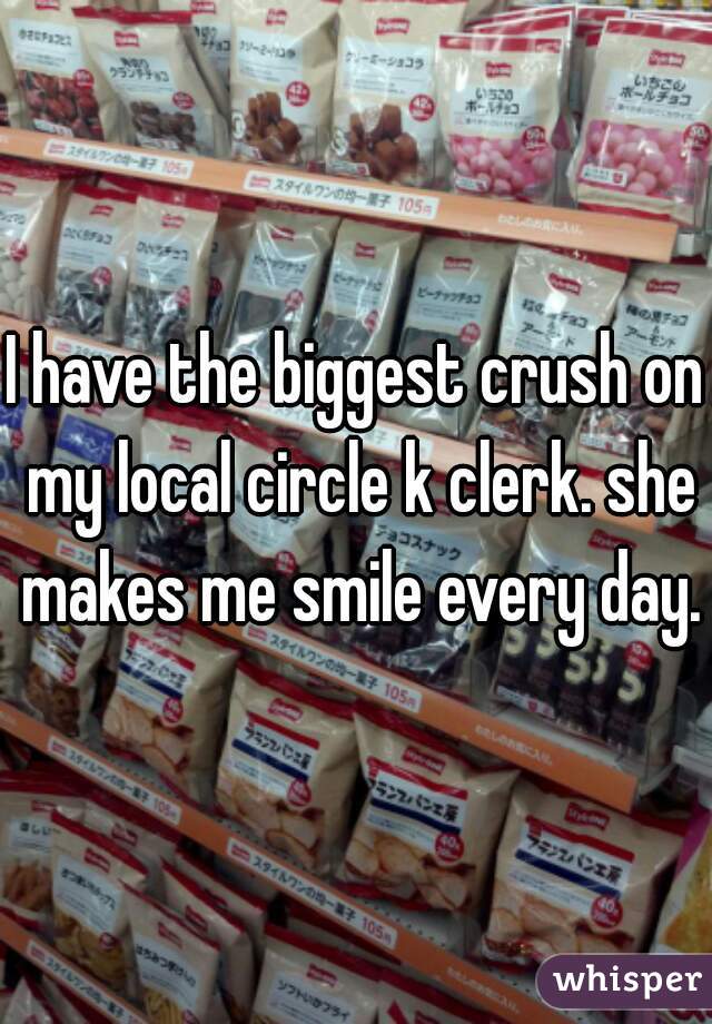 I have the biggest crush on my local circle k clerk. she makes me smile every day.