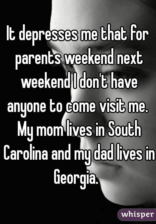 It depresses me that for parents weekend next weekend I don't have anyone to come visit me.  My mom lives in South Carolina and my dad lives in Georgia.  