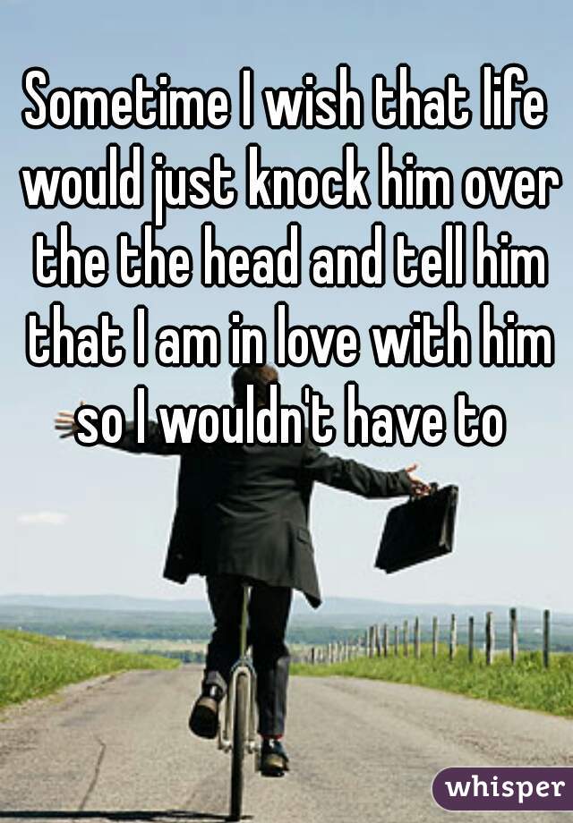 Sometime I wish that life would just knock him over the the head and tell him that I am in love with him so I wouldn't have to