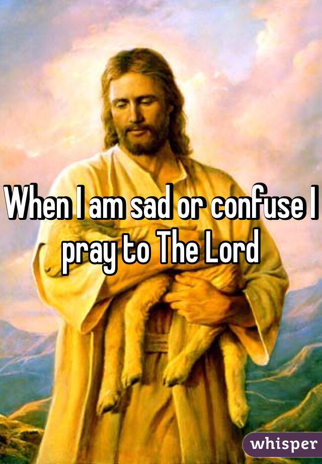 When I am sad or confuse I pray to The Lord 