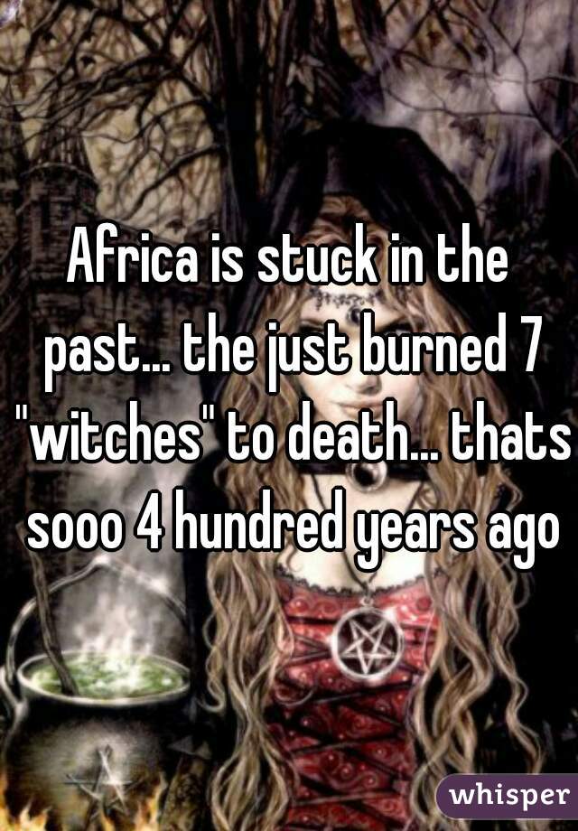 Africa is stuck in the past... the just burned 7 "witches" to death... thats sooo 4 hundred years ago