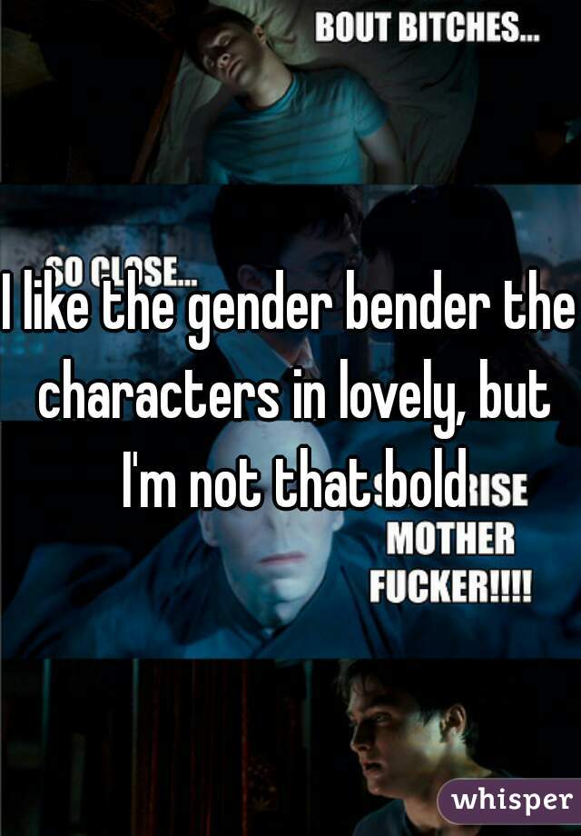 I like the gender bender the characters in lovely, but I'm not that bold