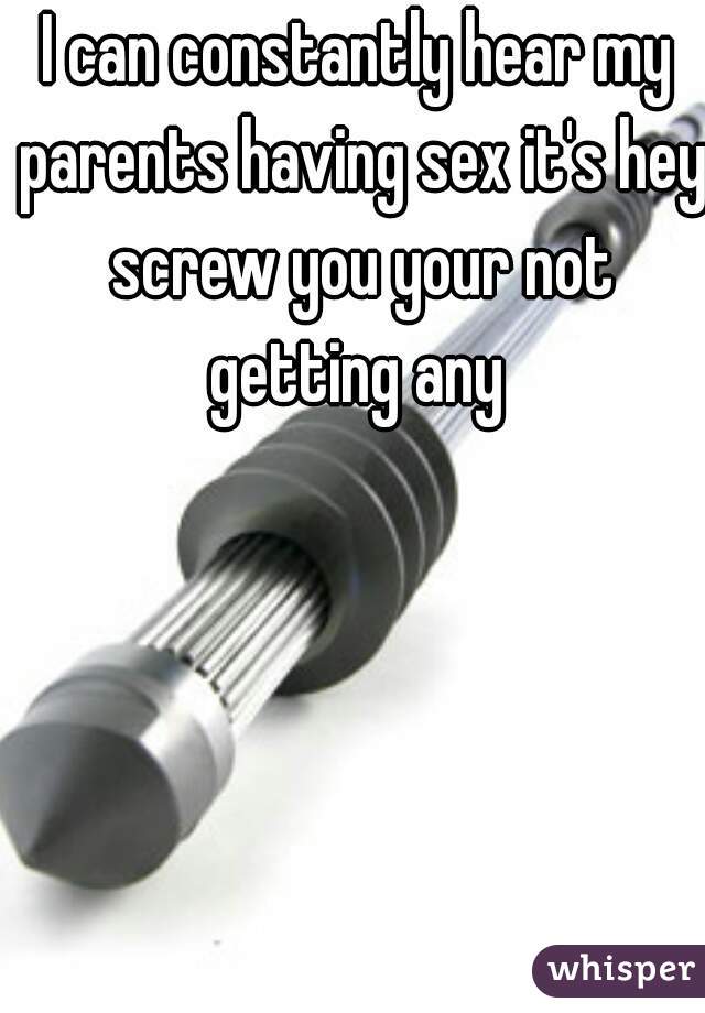 I can constantly hear my parents having sex it's hey screw you your not getting any 