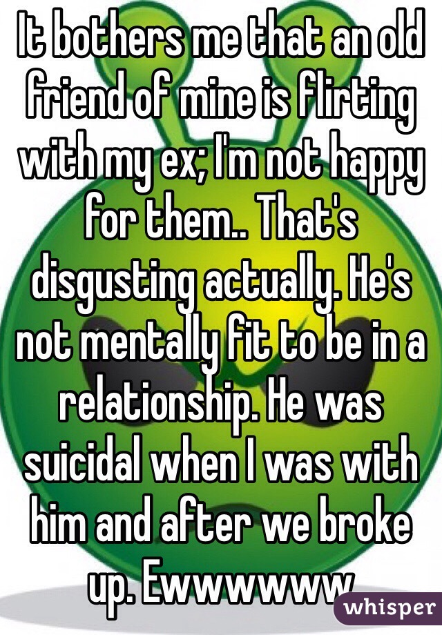 It bothers me that an old friend of mine is flirting with my ex; I'm not happy for them.. That's disgusting actually. He's not mentally fit to be in a relationship. He was suicidal when I was with him and after we broke up. Ewwwwww