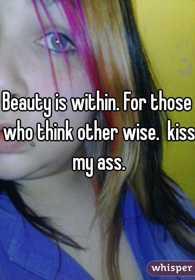 Beauty is within. For those who think other wise.  kiss my ass.