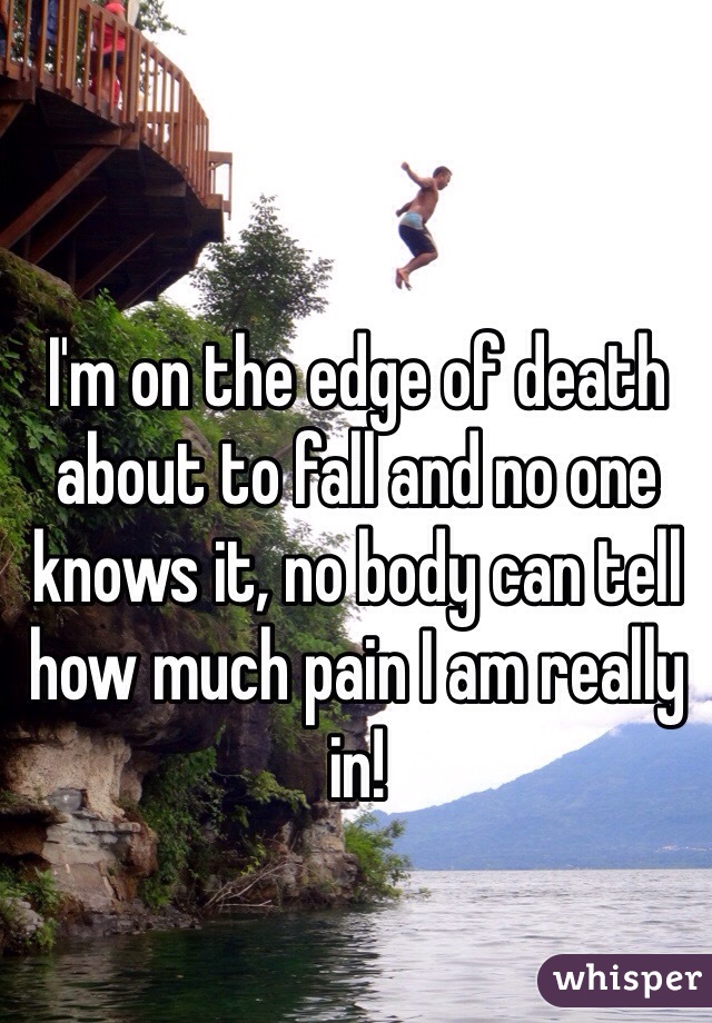 I'm on the edge of death about to fall and no one knows it, no body can tell how much pain I am really in! 