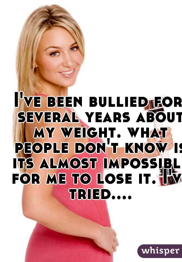 I've been bullied for several years about my weight. what people don't know is its almost impossible for me to lose it. I've tried....