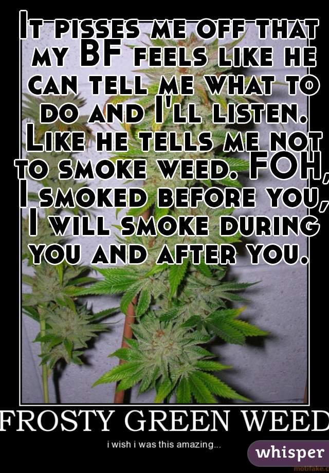 It pisses me off that my BF feels like he can tell me what to do and I'll listen. Like he tells me not to smoke weed. FOH, I smoked before you, I will smoke during you and after you. 