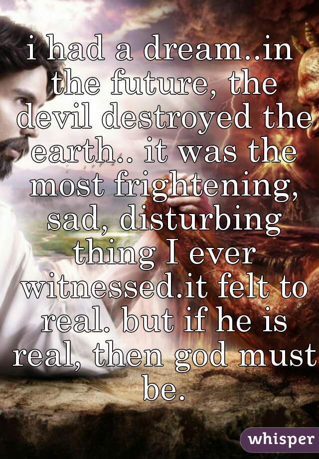 i had a dream..in the future, the devil destroyed the earth.. it was the most frightening, sad, disturbing thing I ever witnessed.it felt to real. but if he is real, then god must be.