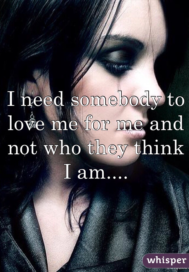 I need somebody to love me for me and not who they think I am....