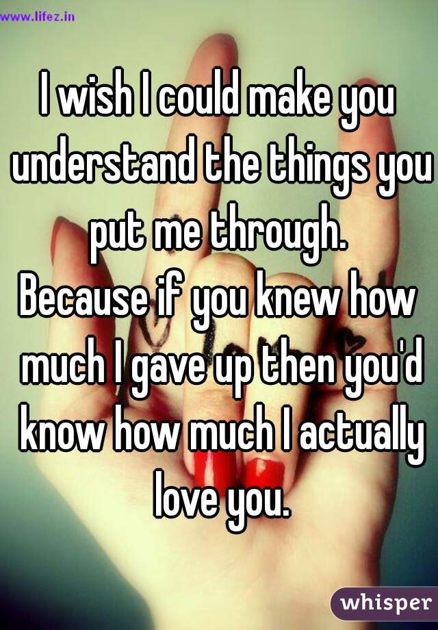 I wish I could make you understand the things you put me through. 
Because if you knew how much I gave up then you'd know how much I actually love you.