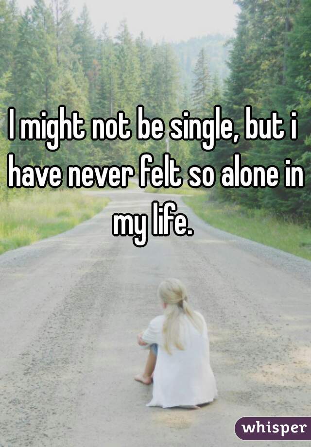 I might not be single, but i have never felt so alone in my life. 