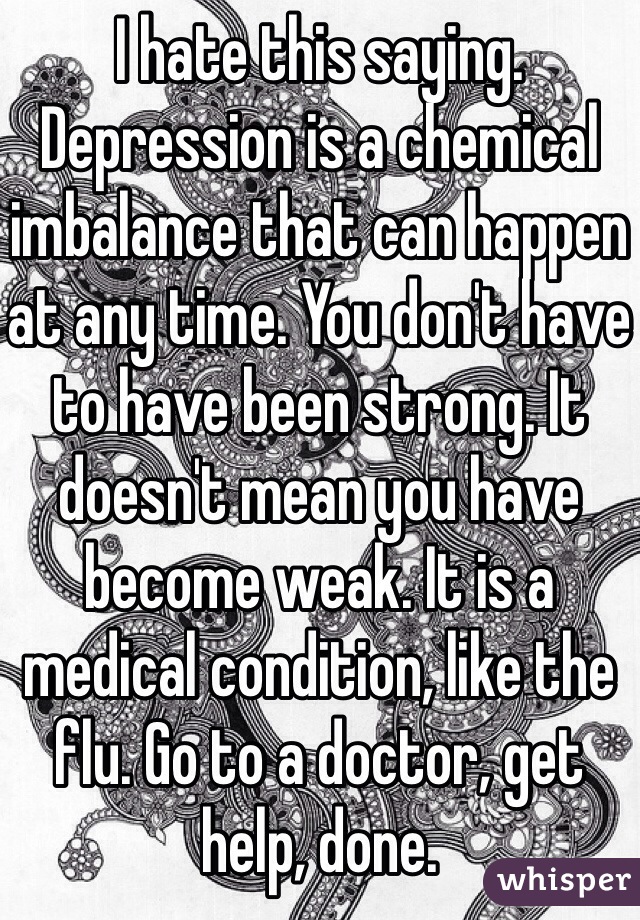 I hate this saying. Depression is a chemical imbalance that can happen at any time. You don't have to have been strong. It doesn't mean you have become weak. It is a medical condition, like the flu. Go to a doctor, get help, done.