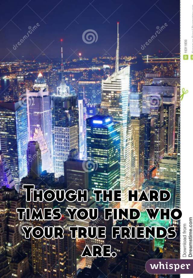 Though the hard times you find who your true friends are.