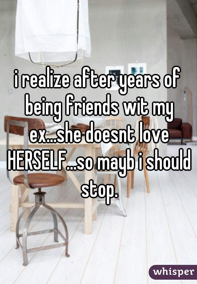 i realize after years of being friends wit my ex...she doesnt love HERSELF...so mayb i should stop.