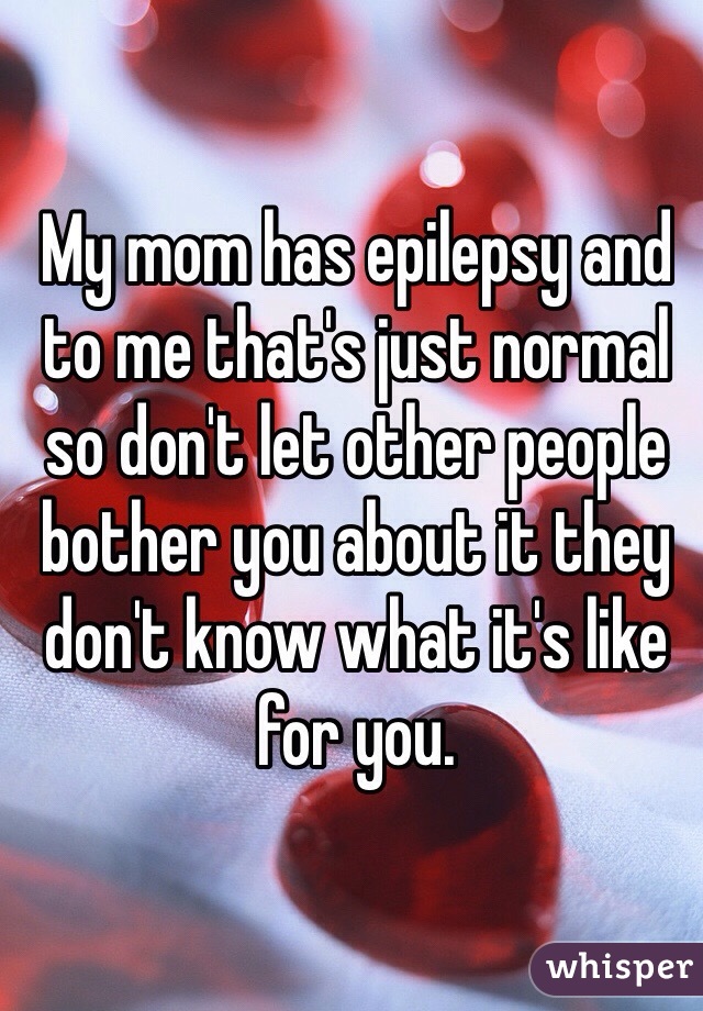 My mom has epilepsy and to me that's just normal so don't let other people bother you about it they don't know what it's like for you. 