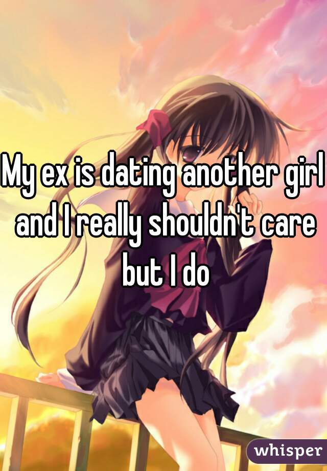 My ex is dating another girl and I really shouldn't care but I do