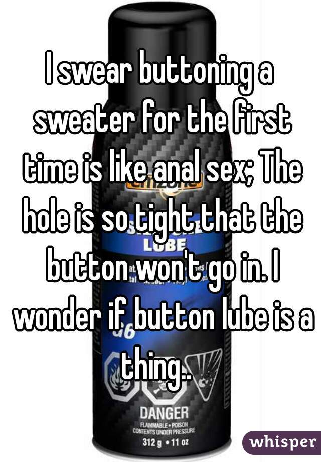 I swear buttoning a sweater for the first time is like anal sex; The hole is so tight that the button won't go in. I wonder if button lube is a thing..  