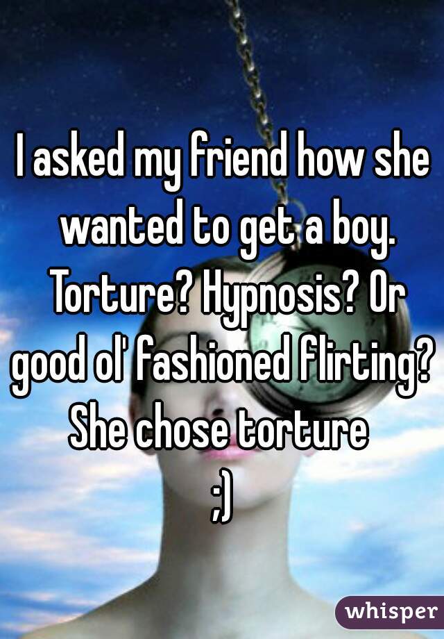 I asked my friend how she wanted to get a boy. Torture? Hypnosis? Or good ol' fashioned flirting? 
She chose torture 
;)