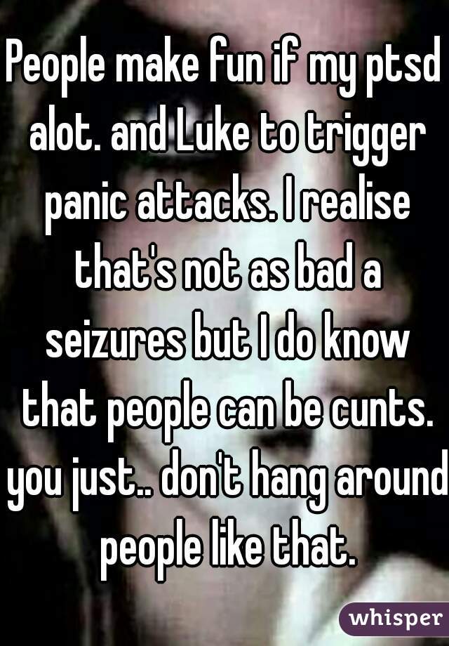 People make fun if my ptsd alot. and Luke to trigger panic attacks. I realise that's not as bad a seizures but I do know that people can be cunts. you just.. don't hang around people like that.