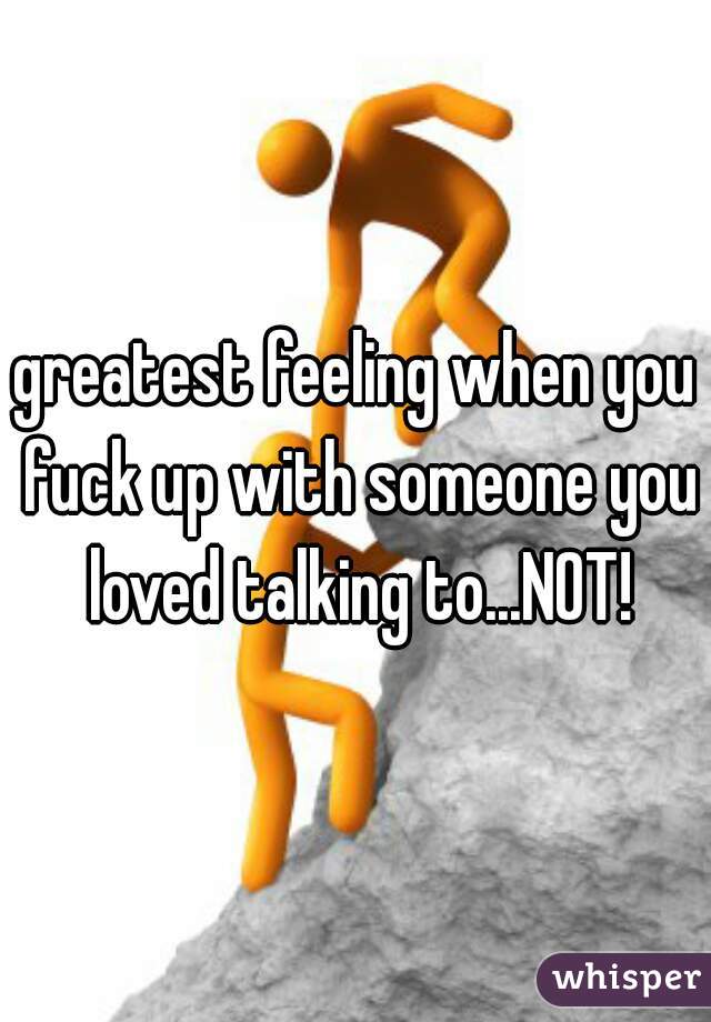 greatest feeling when you fuck up with someone you loved talking to...NOT!