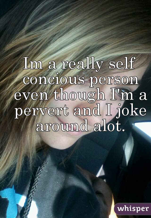 Im a really self concious person
 even though I'm a pervert and I joke around alot.