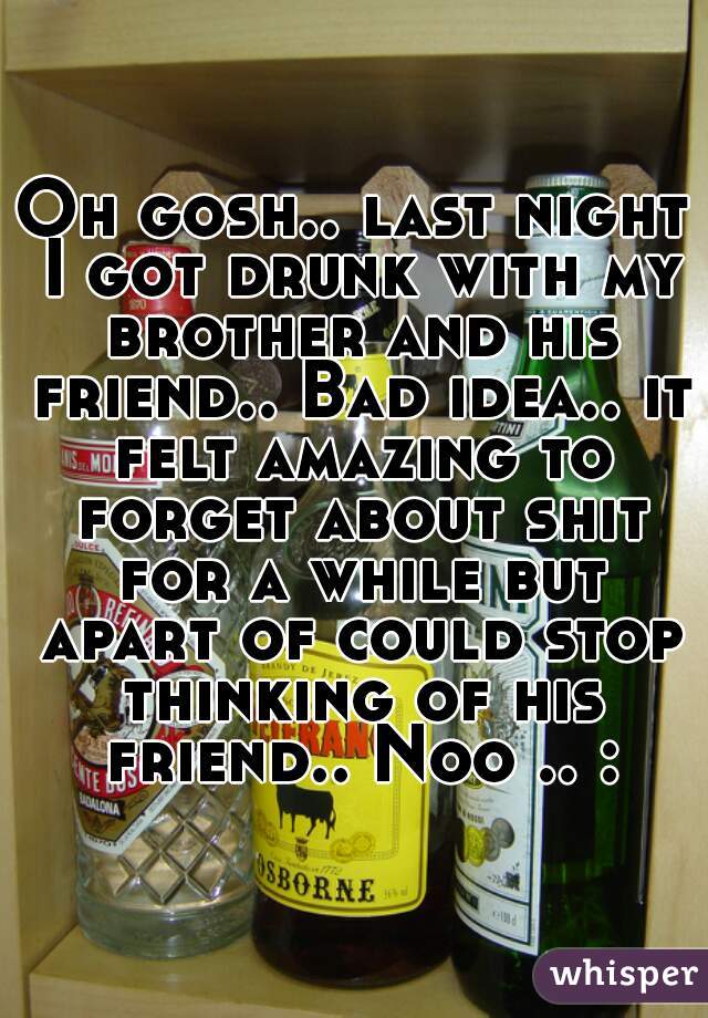 Oh gosh.. last night I got drunk with my brother and his friend.. Bad idea.. it felt amazing to forget about shit for a while but apart of could stop thinking of his friend.. Noo .. :