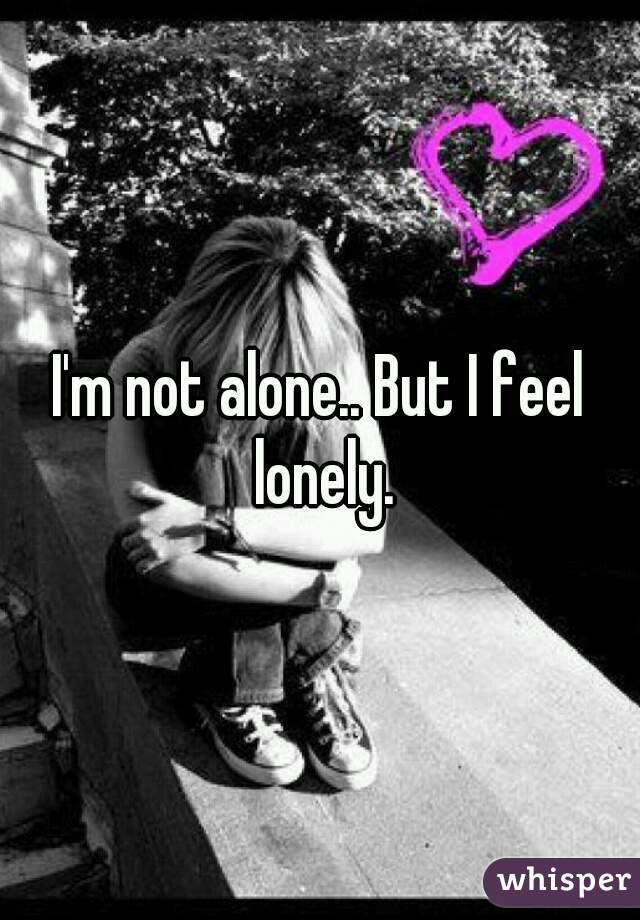 I'm not alone.. But I feel lonely.