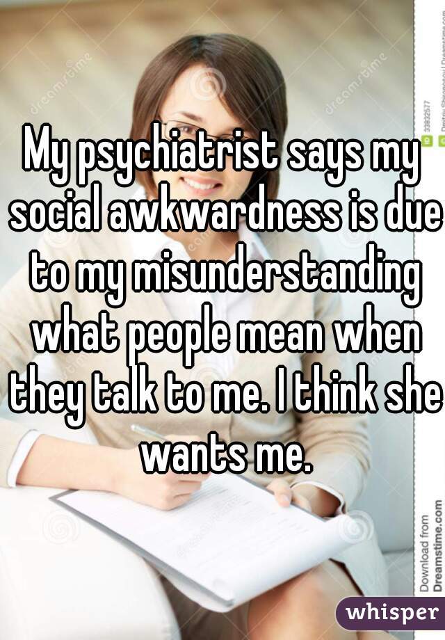 My psychiatrist says my social awkwardness is due to my misunderstanding what people mean when they talk to me. I think she wants me.