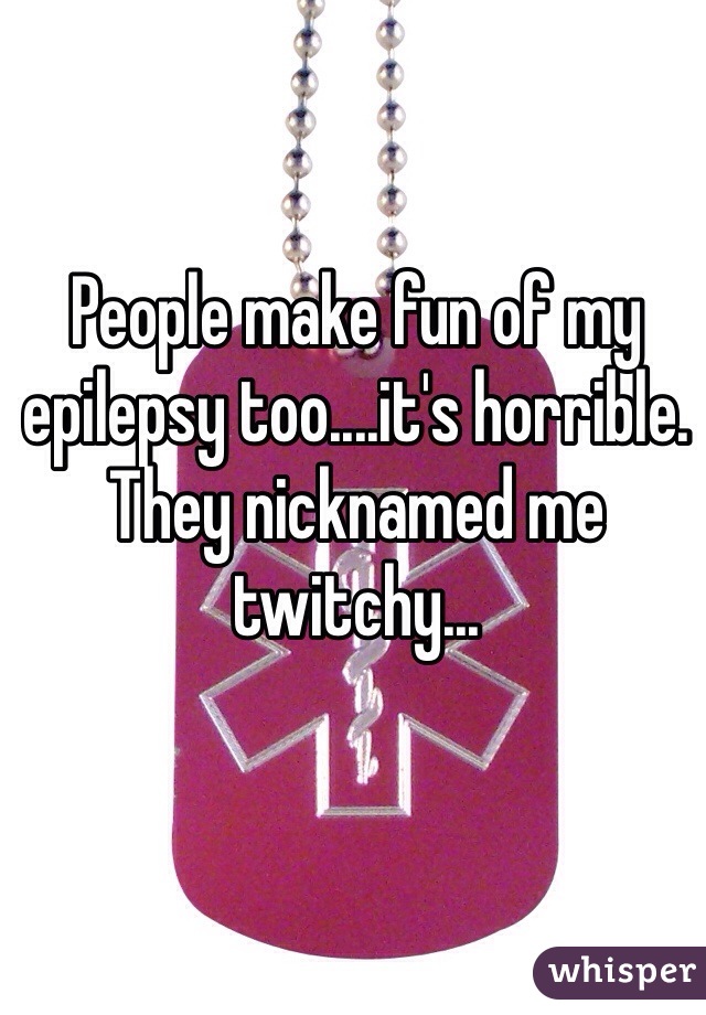 People make fun of my epilepsy too....it's horrible. They nicknamed me twitchy...