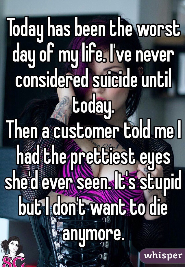 Today has been the worst day of my life. I've never considered suicide until today. 
Then a customer told me I had the prettiest eyes she'd ever seen. It's stupid but I don't want to die anymore.