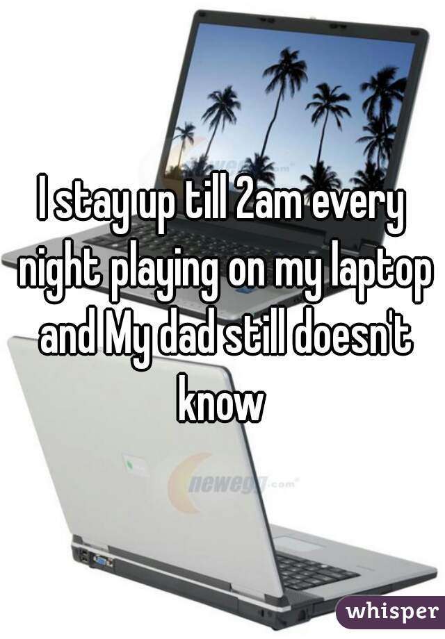 I stay up till 2am every night playing on my laptop and My dad still doesn't know 