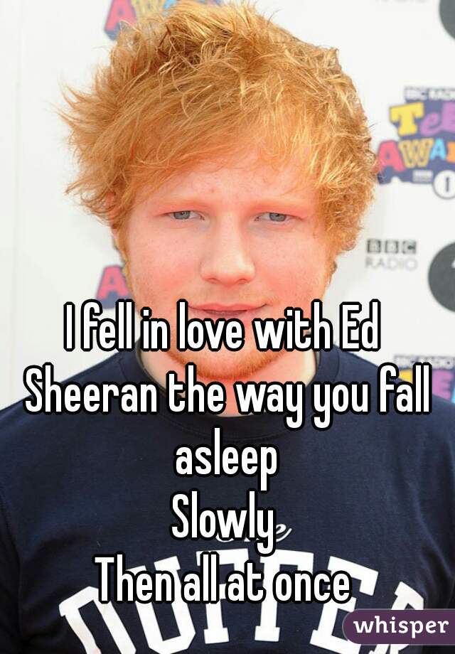 I fell in love with Ed Sheeran the way you fall asleep
Slowly
Then all at once