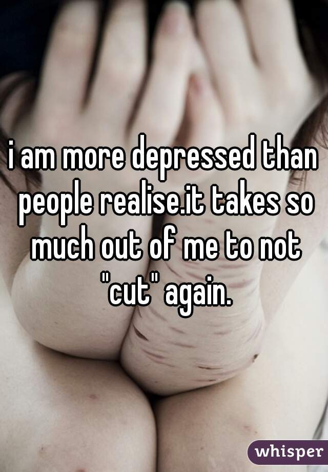 i am more depressed than people realise.it takes so much out of me to not "cut" again.