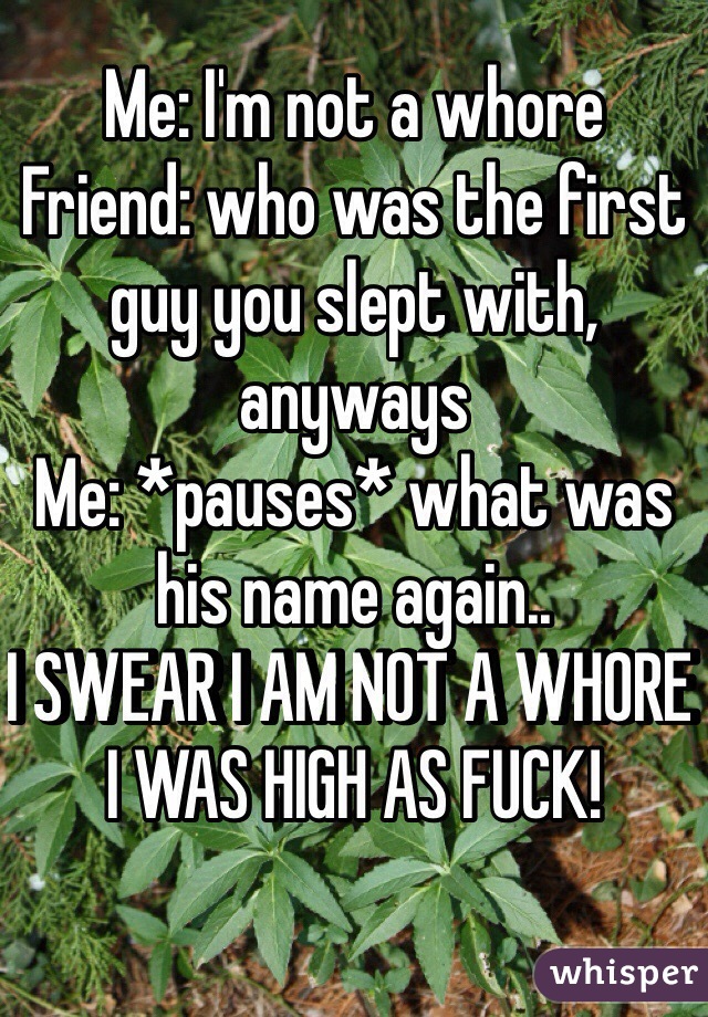 Me: I'm not a whore
Friend: who was the first guy you slept with, anyways
Me: *pauses* what was his name again..
I SWEAR I AM NOT A WHORE I WAS HIGH AS FUCK!