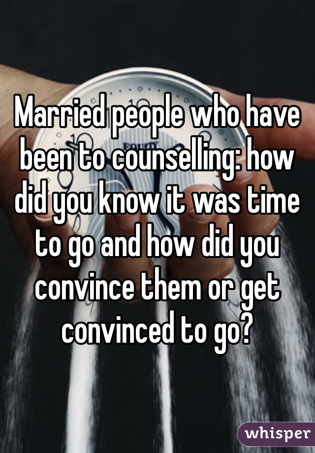 Married people who have been to counselling: how did you know it was time to go and how did you convince them or get convinced to go?