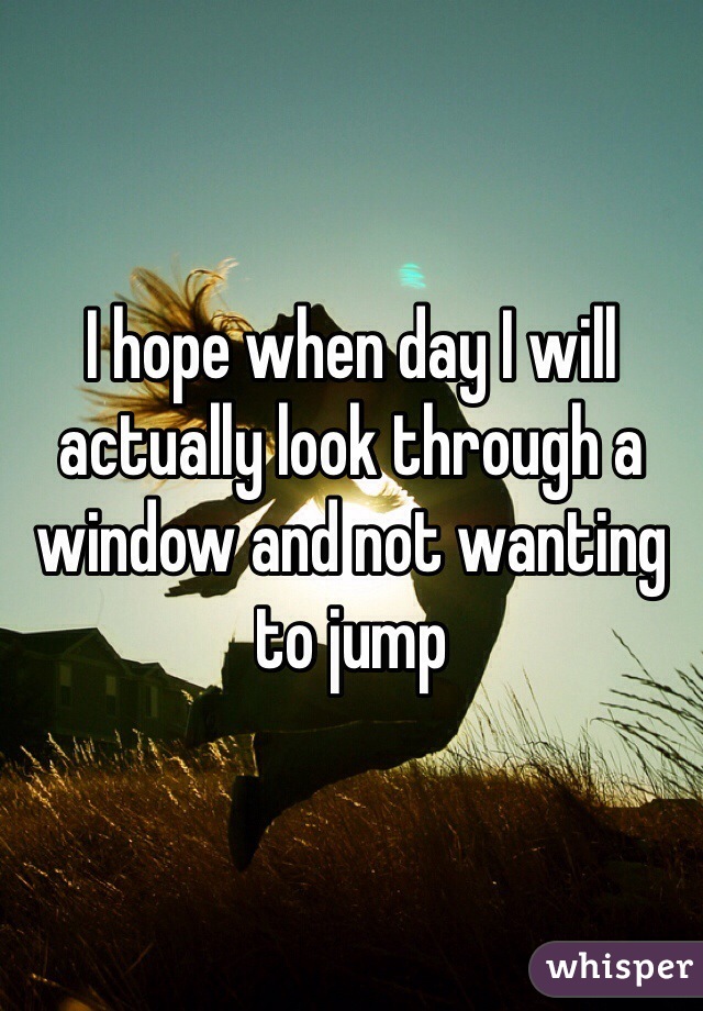 I hope when day I will actually look through a window and not wanting to jump