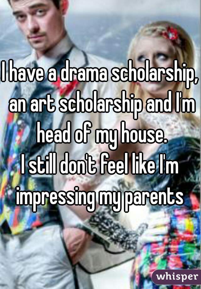 I have a drama scholarship, an art scholarship and I'm head of my house.

I still don't feel like I'm impressing my parents 