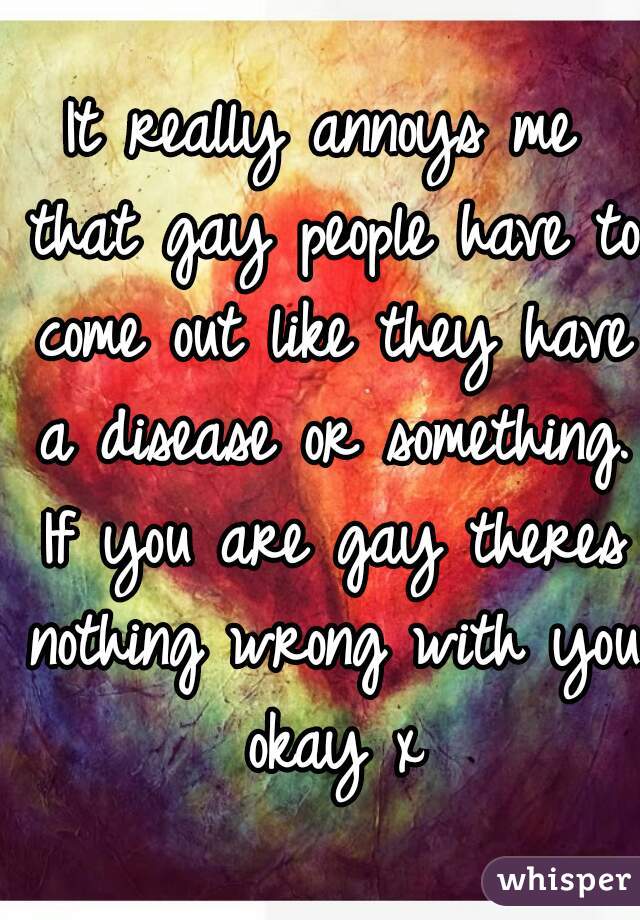 It really annoys me that gay people have to come out like they have a disease or something. If you are gay theres nothing wrong with you okay x