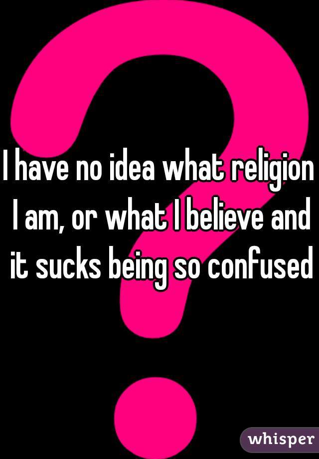 I have no idea what religion I am, or what I believe and it sucks being so confused