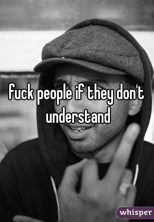 fuck people if they don't understand