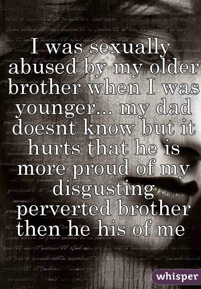 I was sexually abused by my older brother when I was younger... my dad doesnt know but it hurts that he is more proud of my disgusting perverted brother then he his of me 