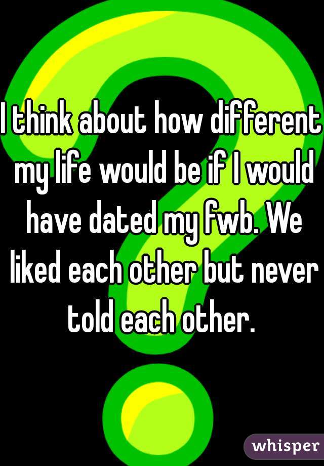 I think about how different my life would be if I would have dated my fwb. We liked each other but never told each other. 