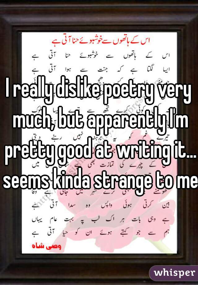 I really dislike poetry very much, but apparently I'm pretty good at writing it... seems kinda strange to me