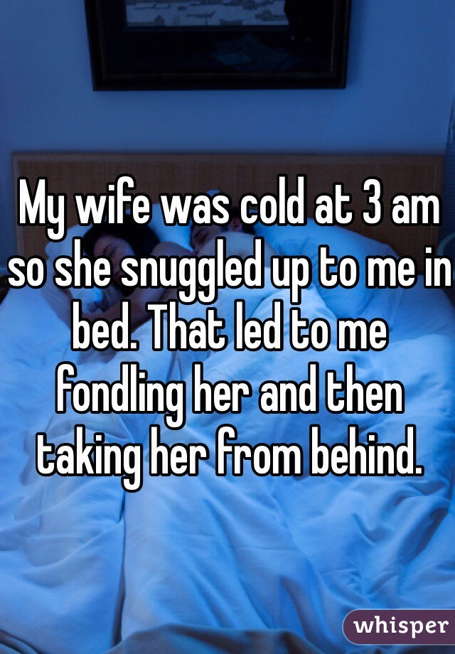 My wife was cold at 3 am so she snuggled up to me in bed. That led to me fondling her and then taking her from behind. 