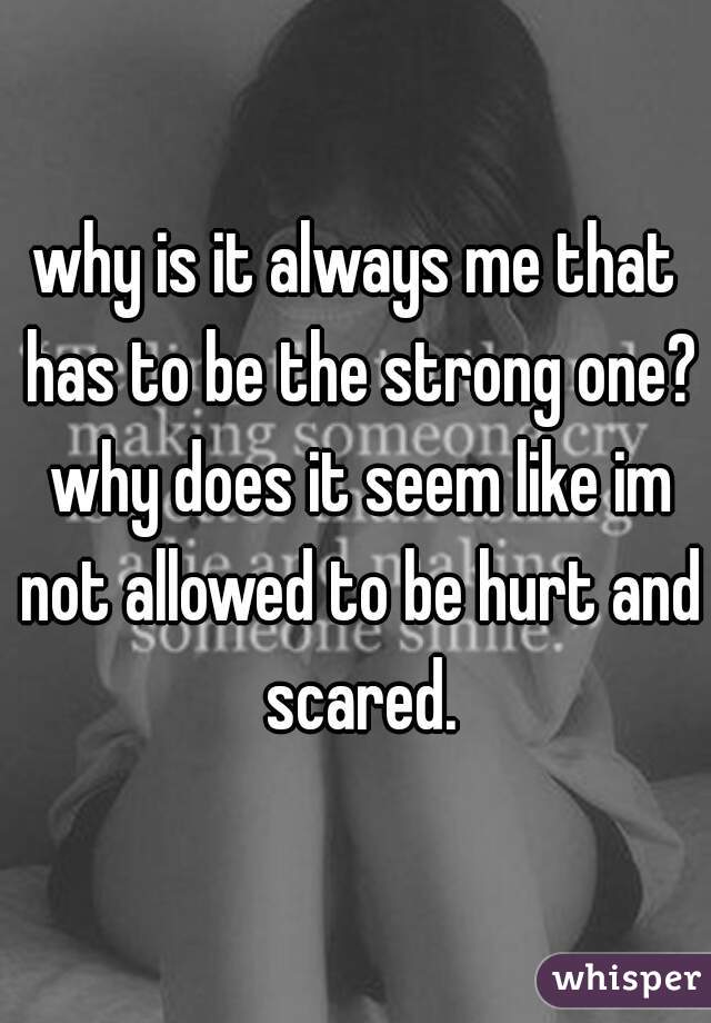 why is it always me that has to be the strong one? why does it seem like im not allowed to be hurt and scared.