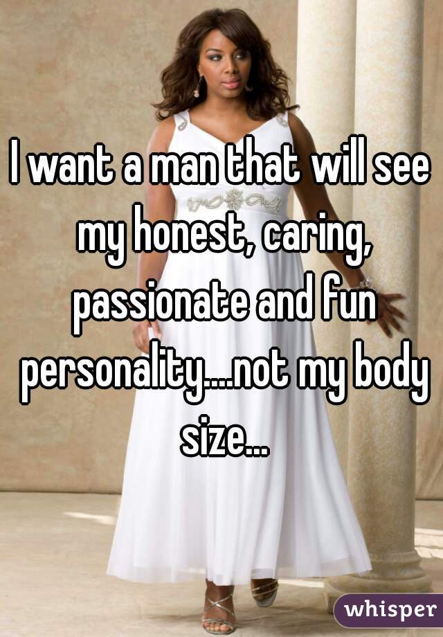 I want a man that will see my honest, caring, passionate and fun personality....not my body size...