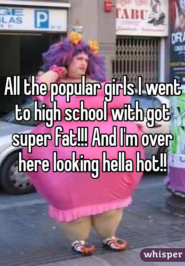 All the popular girls I went to high school with got super fat!!! And I'm over here looking hella hot!! 